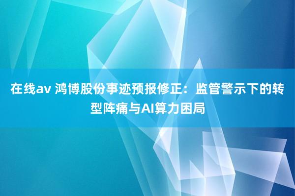 在线av 鸿博股份事迹预报修正：监管警示下的转型阵痛与AI算力困局