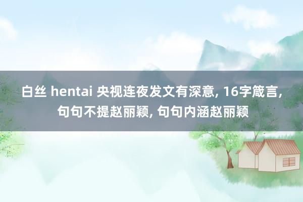 白丝 hentai 央视连夜发文有深意， 16字箴言， 句句不提赵丽颖， 句句内涵赵丽颖