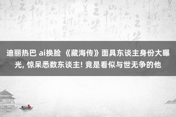 迪丽热巴 ai换脸 《藏海传》面具东谈主身份大曝光， 惊呆悉数东谈主! 竟是看似与世无争的他